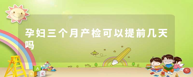 孕妇三个月产检可以提前几天吗
