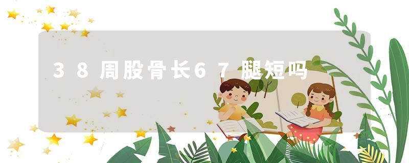 38周股骨长67腿短吗