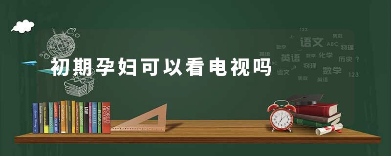 初期孕妇可以看电视吗