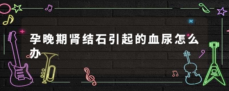 孕晚期肾结石引起的血尿怎么办