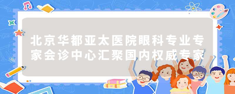 北京华都亚太医院眼科专业专家会诊中心汇聚国内权威专家