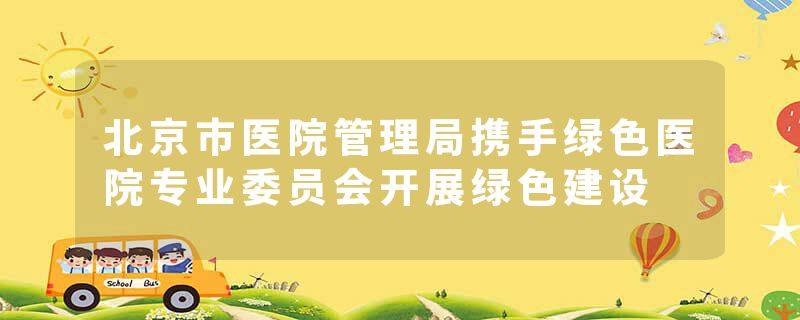 北京市医院管理局携手绿色医院专业委员会开展绿色建设