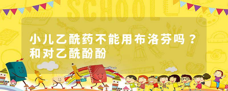 小儿乙酰药不能用布洛芬吗？和对乙酰酚酚