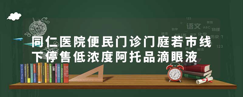 同仁医院便民门诊门庭若市线下停售低浓度阿托品滴眼液