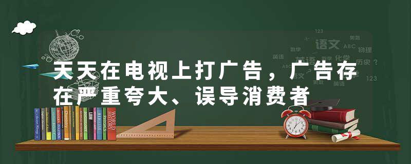 天天在电视上打广告，广告存在严重夸大、误导消费者