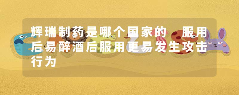 辉瑞制药是哪个国家的 服用后易醉酒后服用更易发生攻击行为