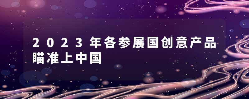 2023年各参展国创意产品瞄准上中国