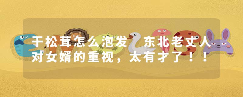 干松茸怎么泡发 东北老丈人对女婿的重视，太有才了！！