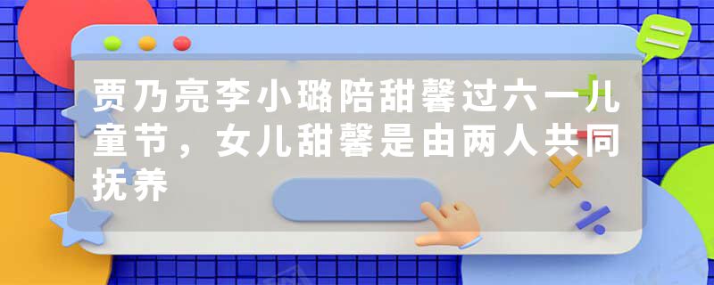 贾乃亮李小璐陪甜馨过六一儿童节，女儿甜馨是由两人共同抚养