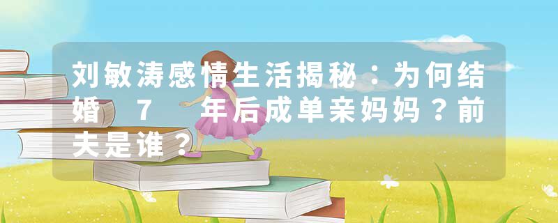 刘敏涛感情生活揭秘：为何结婚 7 年后成单亲妈妈？前夫是谁？