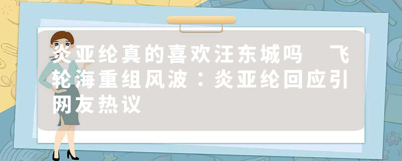 炎亚纶真的喜欢汪东城吗 飞轮海重组风波：炎亚纶回应引网友热议