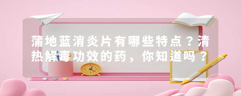 蒲地蓝消炎片有哪些特点？清热解毒功效的药，你知道吗？