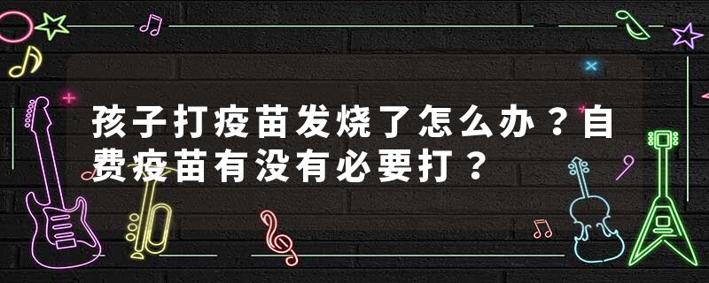 孩子打疫苗发烧了怎么办？自费疫苗有没有必要打？