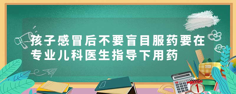 孩子感冒后不要盲目服药要在专业儿科医生指导下用药