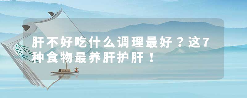 肝不好吃什么调理最好？这7种食物最养肝护肝！