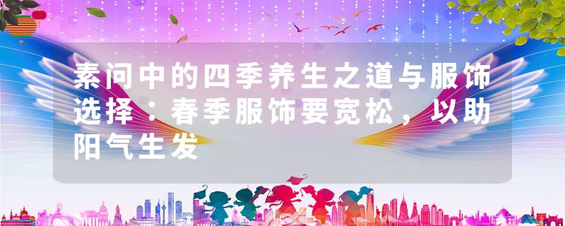 素问中的四季养生之道与服饰选择：春季服饰要宽松，以助阳气生发