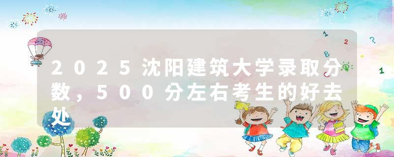 2025沈阳建筑大学录取分数，500分左右考生的好去处